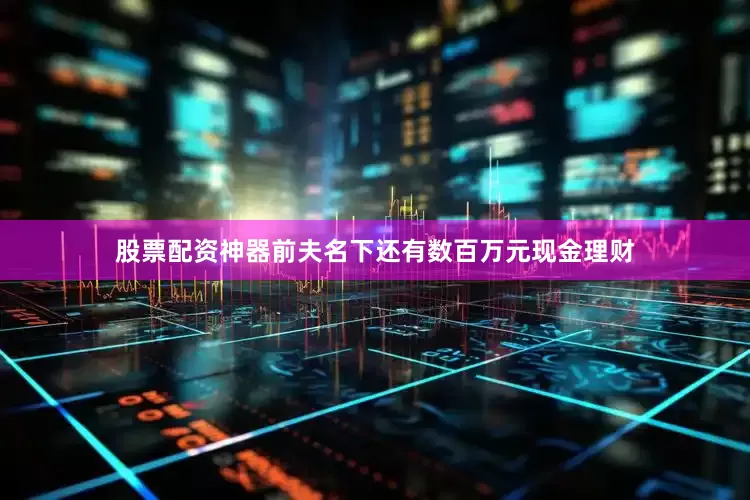 股票配资神器前夫名下还有数百万元现金理财