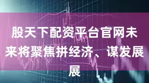 股天下配资平台官网未来将聚焦拼经济、谋发展