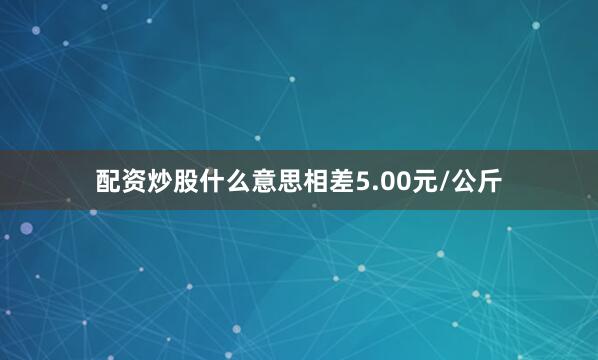配资炒股什么意思相差5.00元/公斤