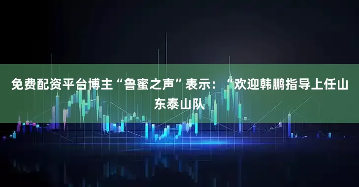 免费配资平台博主“鲁蜜之声”表示：“欢迎韩鹏指导上任山东泰山队