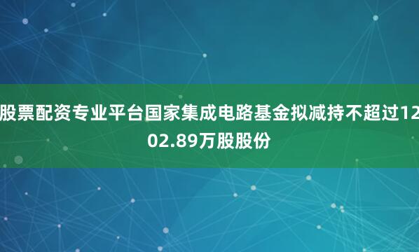 股票配资专业平台国家集成电路基金拟减持不超过1202.89万股股份