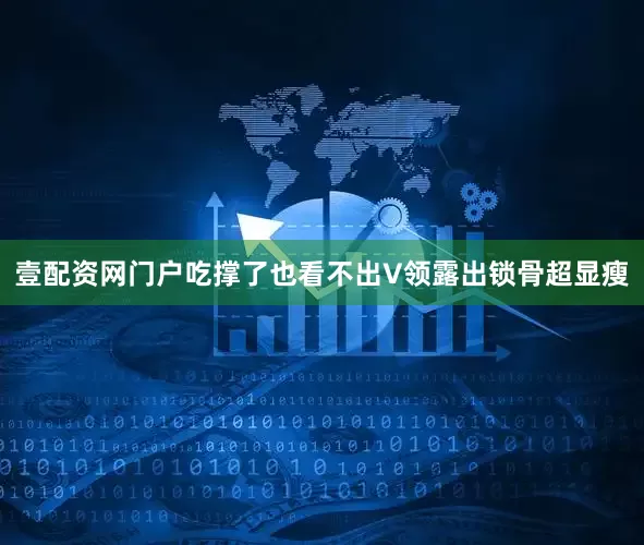 壹配资网门户吃撑了也看不出V领露出锁骨超显瘦