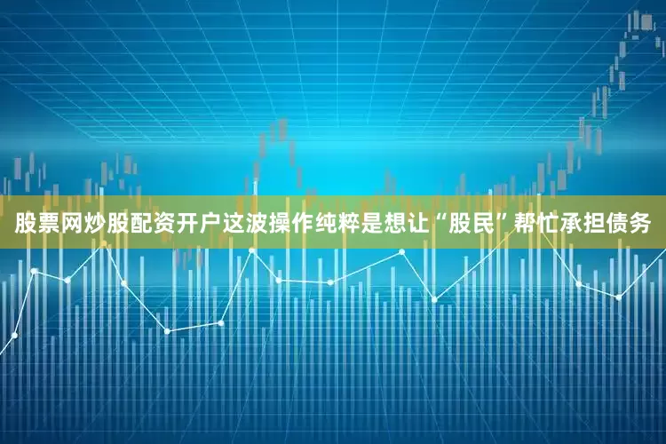 股票网炒股配资开户这波操作纯粹是想让“股民”帮忙承担债务