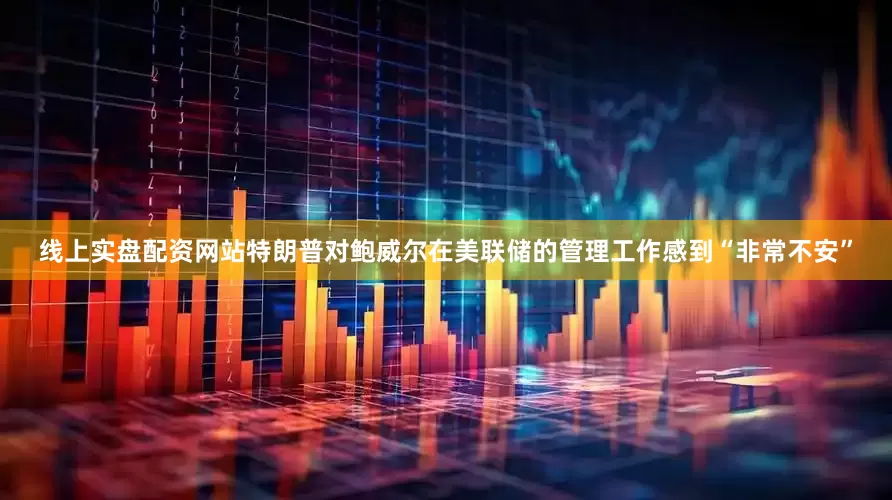 线上实盘配资网站特朗普对鲍威尔在美联储的管理工作感到“非常不安”
