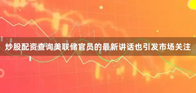 炒股配资查询美联储官员的最新讲话也引发市场关注
