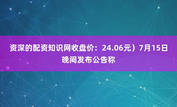 资深的配资知识网收盘价：24.06元）7月15日晚间发布公告称