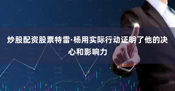 炒股配资股票特雷·杨用实际行动证明了他的决心和影响力