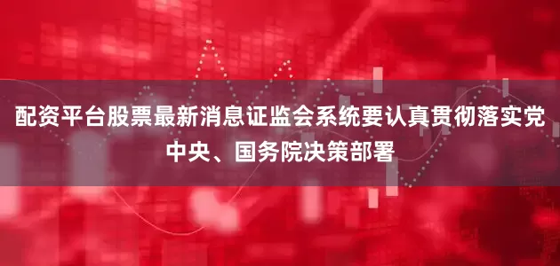 配资平台股票最新消息证监会系统要认真贯彻落实党中央、国务院决策部署