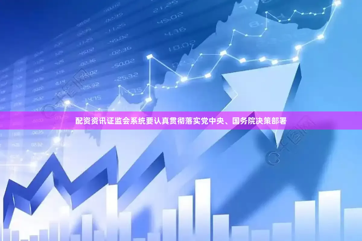配资资讯证监会系统要认真贯彻落实党中央、国务院决策部署