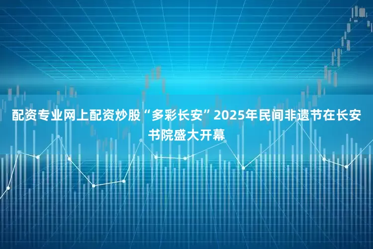 配资专业网上配资炒股“多彩长安”2025年民间非遗节在长安书院盛大开幕