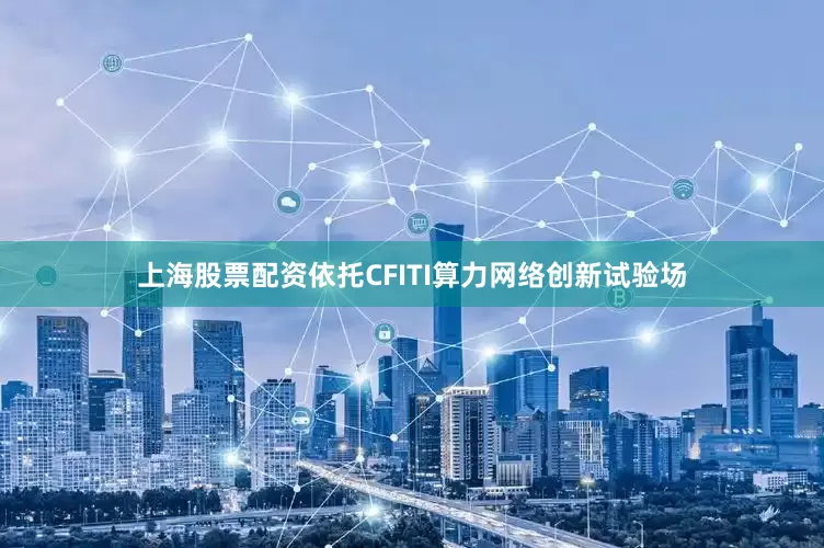 上海股票配资依托CFITI算力网络创新试验场