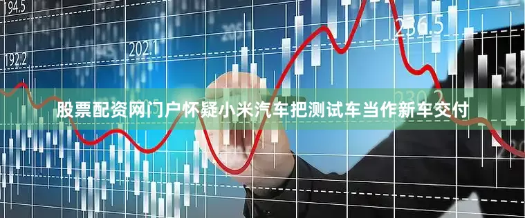 股票配资网门户怀疑小米汽车把测试车当作新车交付