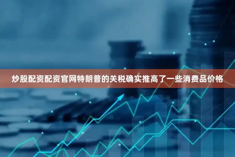 炒股配资配资官网特朗普的关税确实推高了一些消费品价格