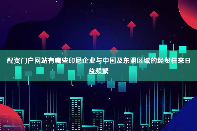 配资门户网站有哪些印尼企业与中国及东盟区域的经贸往来日益频繁