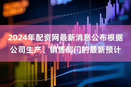 2024年配资网最新消息公布根据公司生产、销售部门的最新预计